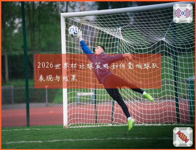 2026世界杯让球策略如何影响球队表现与结果